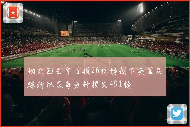 切尔西去年亏损26亿镑创下英国足球新纪录每分钟损失491镑