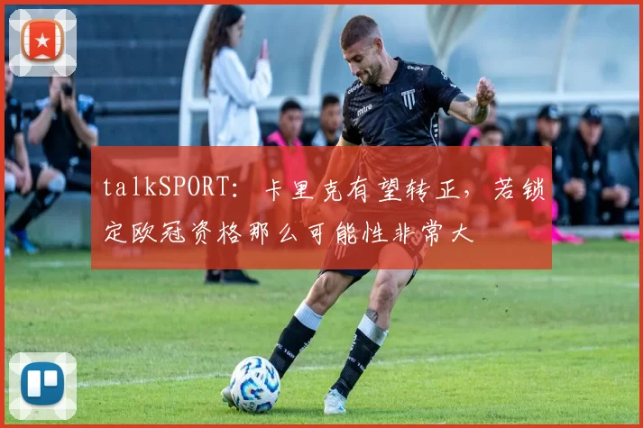 talkSPORT：卡里克有望转正，若锁定欧冠资格那么可能性非常大