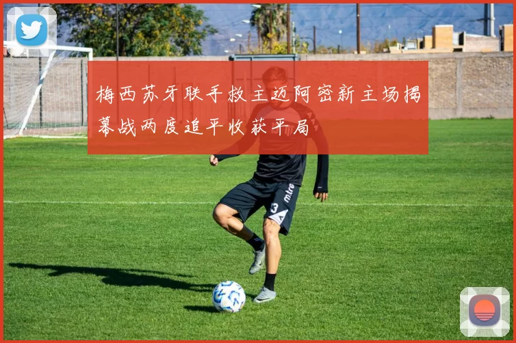 梅西苏牙联手救主迈阿密新主场揭幕战两度追平收获平局