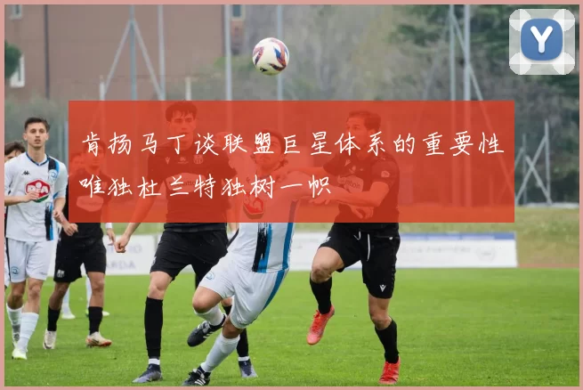 肯扬马丁谈联盟巨星体系的重要性唯独杜兰特独树一帜