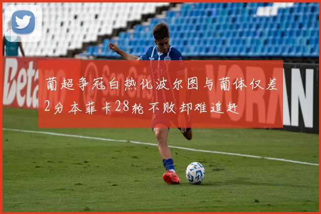 葡超争冠白热化波尔图与葡体仅差2分本菲卡28轮不败却难追赶