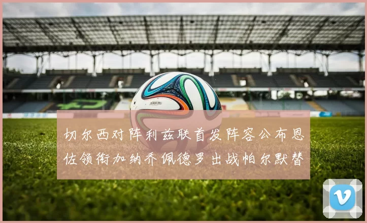 切尔西对阵利兹联首发阵容公布恩佐领衔加纳乔佩德罗出战帕尔默替补