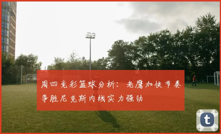 周四竞彩篮球分析：老鹰加快节奏争胜尼克斯内线实力强劲