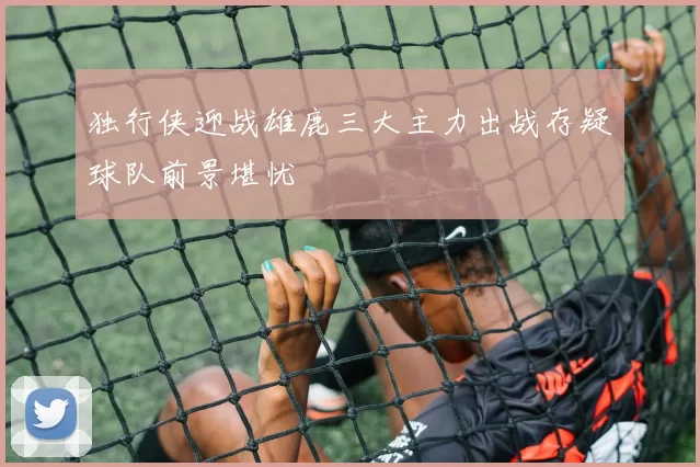 独行侠迎战雄鹿三大主力出战存疑球队前景堪忧