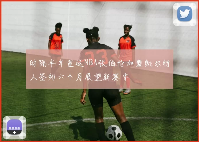 时隔半年重返NBA张伯伦加盟凯尔特人签约六个月展望新赛季