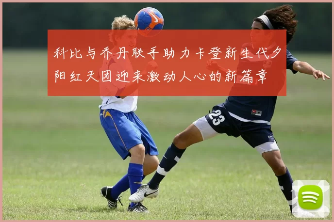 科比与乔丹联手助力卡登新生代夕阳红天团迎来激动人心的新篇章