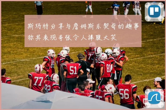 斯玛特分享与詹姆斯东契奇的趣事称其表现夸张令人捧腹大笑