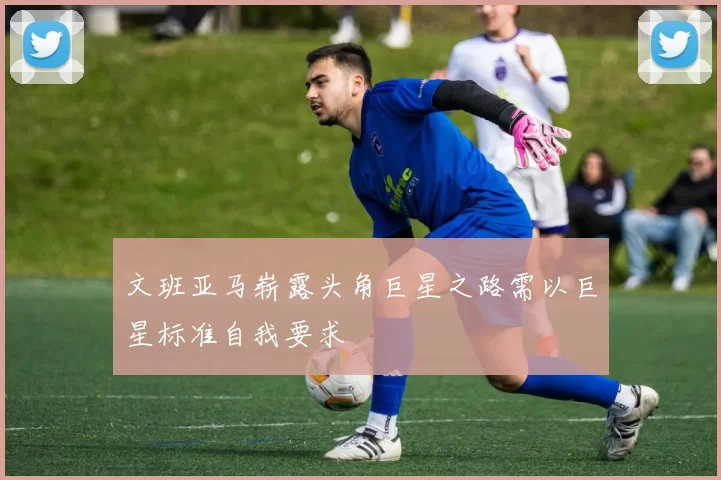 文班亚马崭露头角巨星之路需以巨星标准自我要求