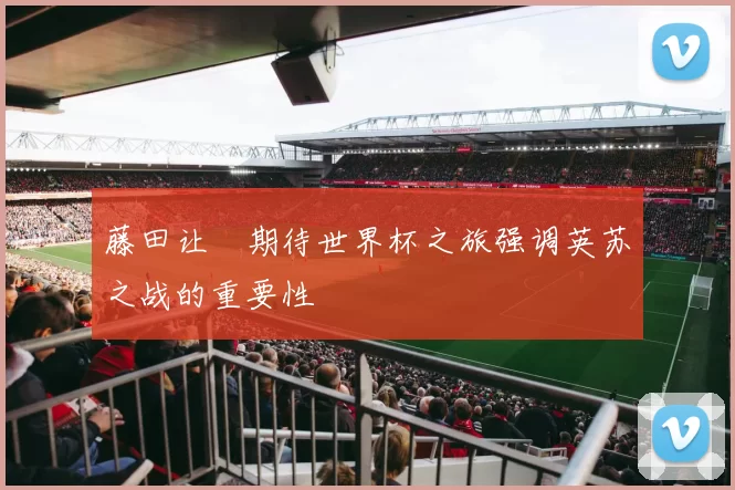 藤田让瑠期待世界杯之旅强调英苏之战的重要性