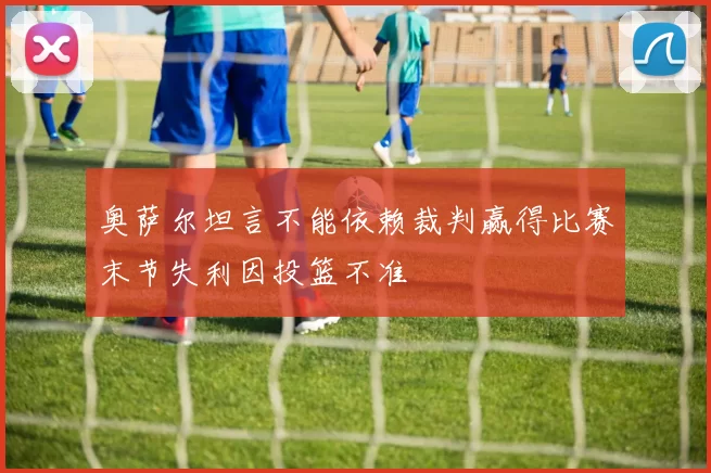 奥萨尔坦言不能依赖裁判赢得比赛末节失利因投篮不准