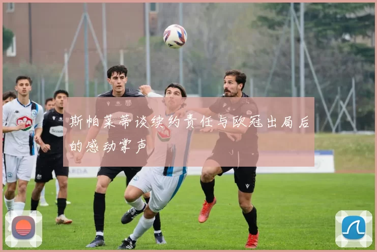 斯帕莱蒂谈续约责任与欧冠出局后的感动掌声