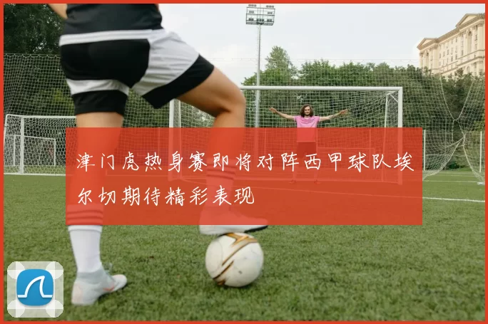 津门虎热身赛即将对阵西甲球队埃尔切期待精彩表现