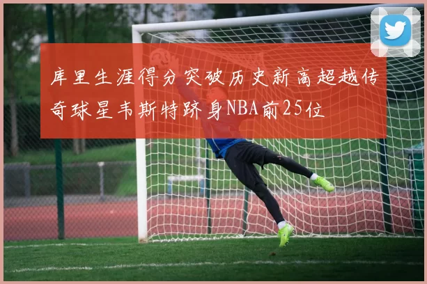 库里生涯得分突破历史新高超越传奇球星韦斯特跻身NBA前25位