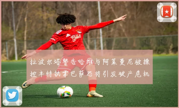 拉波尔塔警告哈维与阿莱曼尼被操控丰特执掌巴萨恐将引发破产危机