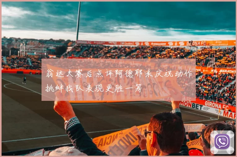 翁达夫赛后点评阿德耶米庆祝动作挑衅我队表现更胜一筹