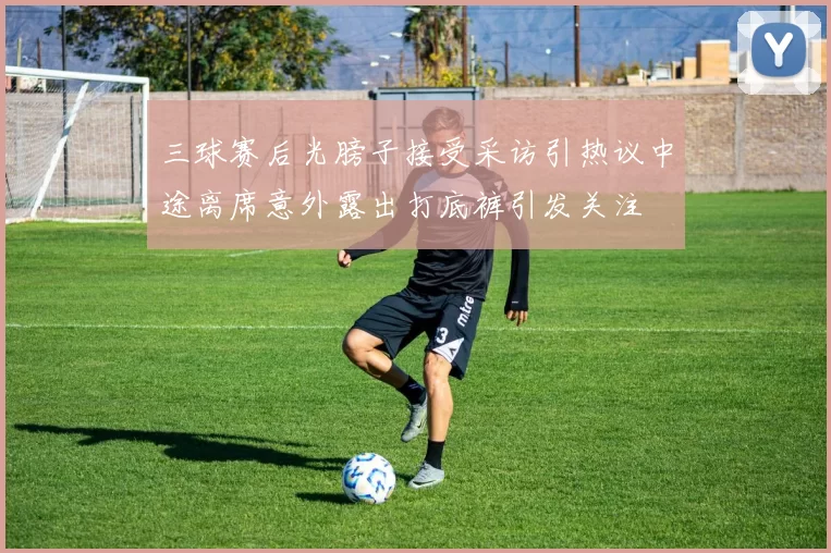 三球赛后光膀子接受采访引热议中途离席意外露出打底裤引发关注