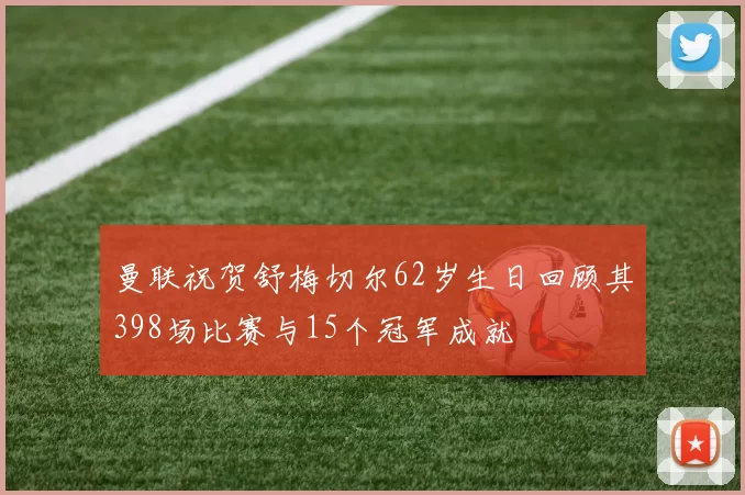曼联祝贺舒梅切尔62岁生日回顾其398场比赛与15个冠军成就